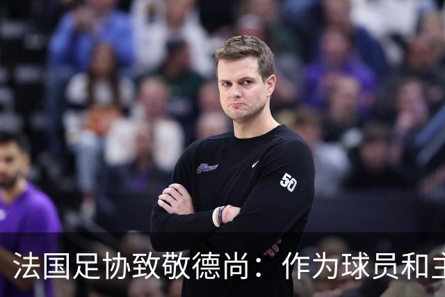 法国足协致敬德尚：作为球员和主帅，很少有人为法国付出更多