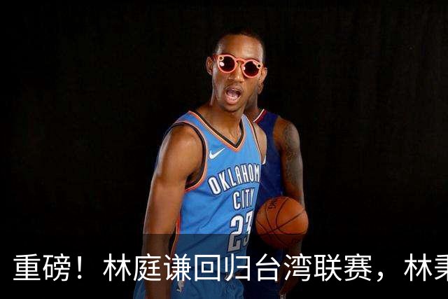 重磅！林庭谦回归台湾联赛，林秉圣后第二人，外援流失严重，呼吁姚明重掌篮协！